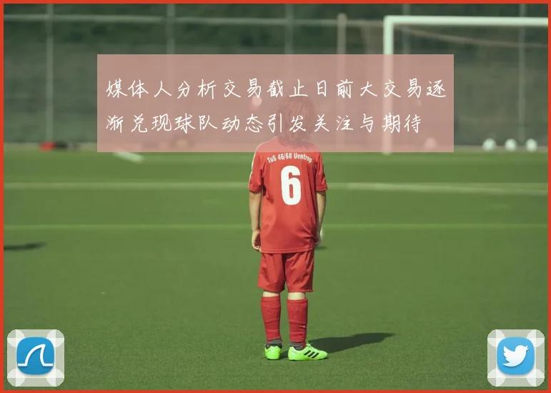 媒体人分析交易截止日前大交易逐渐兑现球队动态引发关注与期待