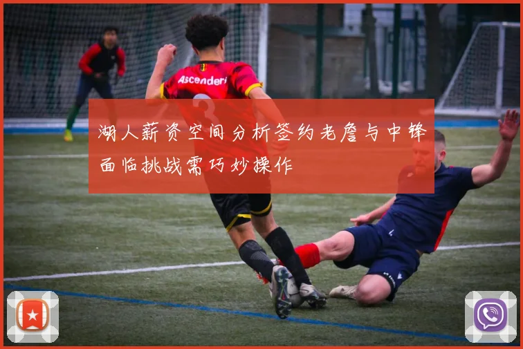 湖人薪资空间分析签约老詹与中锋面临挑战需巧妙操作