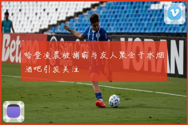 哈登凌晨被捕前与友人聚会于水烟酒吧引发关注