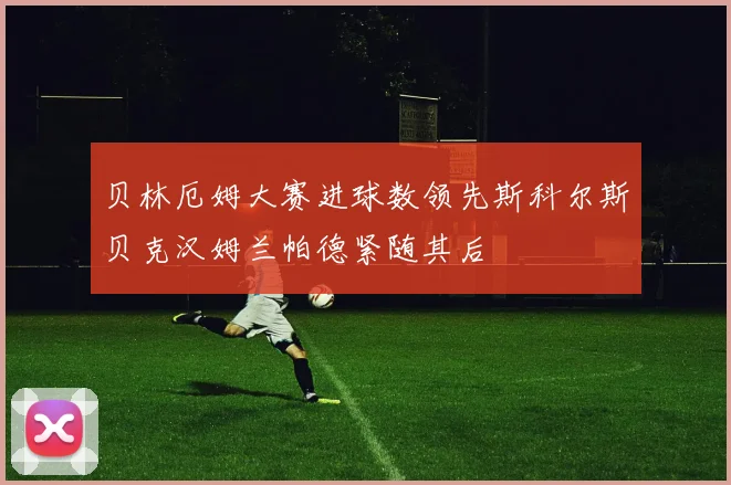 贝林厄姆大赛进球数领先斯科尔斯贝克汉姆兰帕德紧随其后