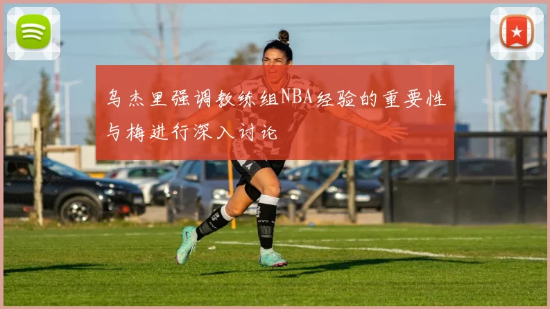 乌杰里强调教练组NBA经验的重要性与梅进行深入讨论