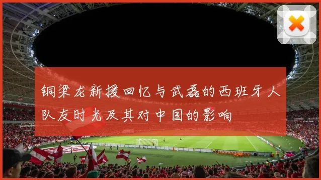 铜梁龙新援回忆与武磊的西班牙人队友时光及其对中国的影响