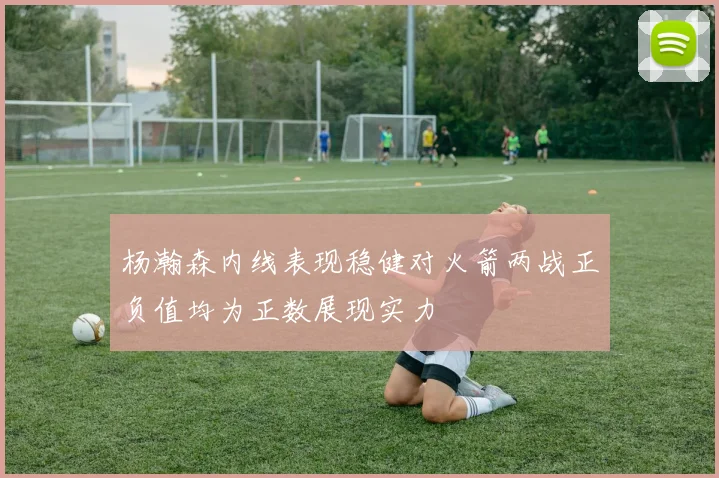 杨瀚森内线表现稳健对火箭两战正负值均为正数展现实力