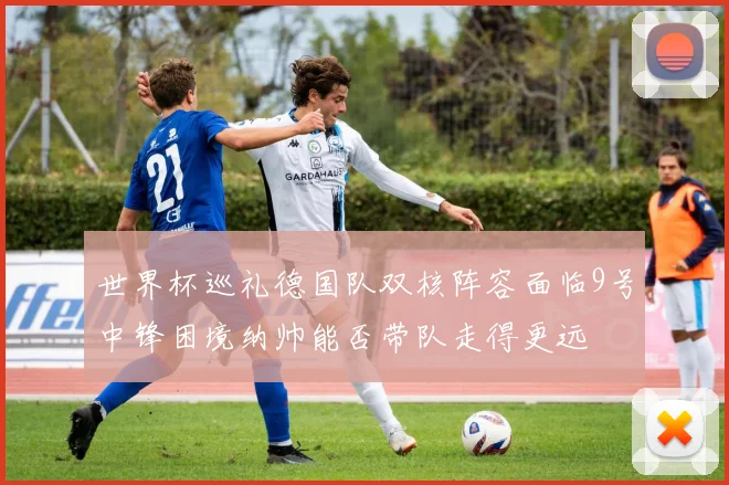 世界杯巡礼德国队双核阵容面临9号中锋困境纳帅能否带队走得更远