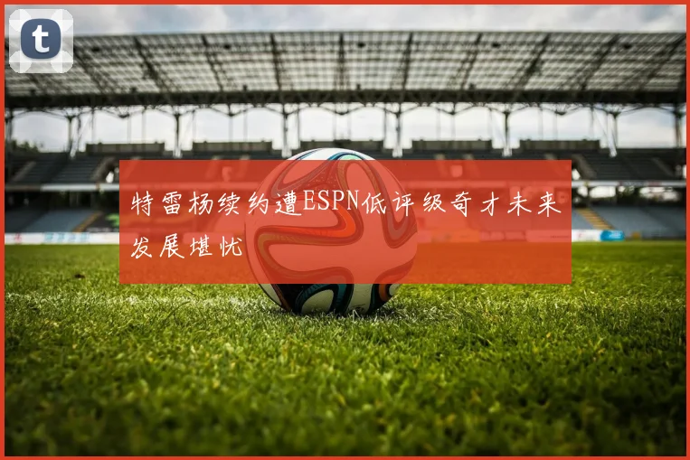 特雷杨续约遭ESPN低评级奇才未来发展堪忧