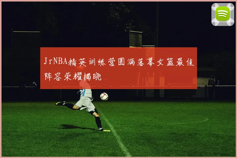 JrNBA精英训练营圆满落幕女篮最佳阵容荣耀揭晓
