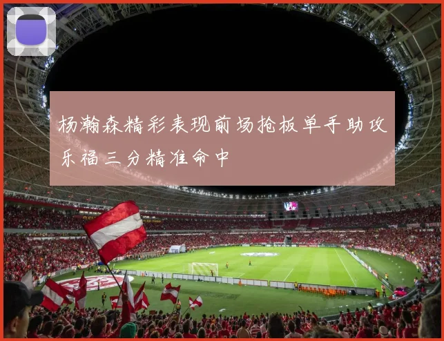杨瀚森精彩表现前场抢板单手助攻乐福三分精准命中