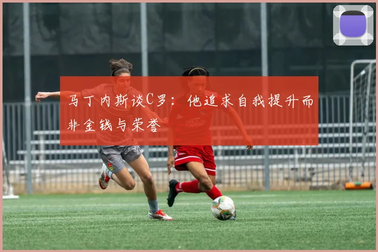 马丁内斯谈C罗：他追求自我提升而非金钱与荣誉