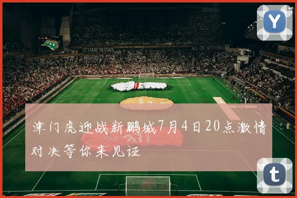 津门虎迎战新鹏城7月4日20点激情对决等你来见证