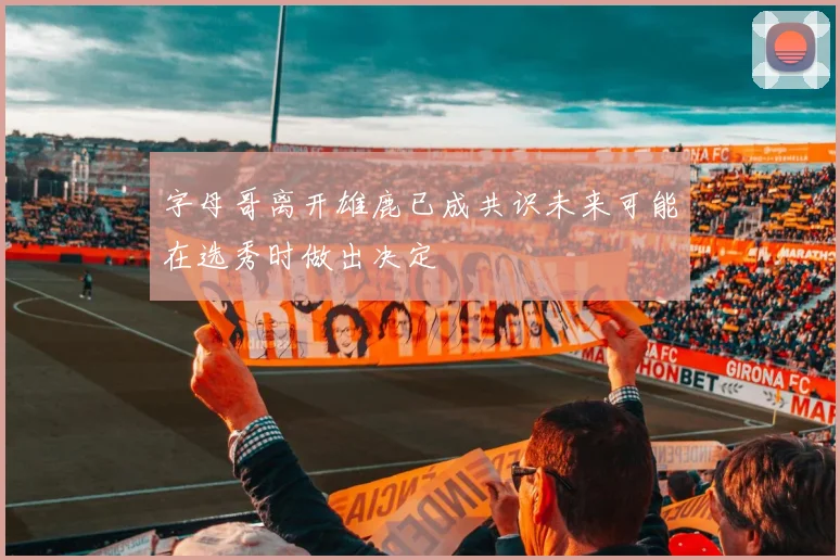 字母哥离开雄鹿已成共识未来可能在选秀时做出决定