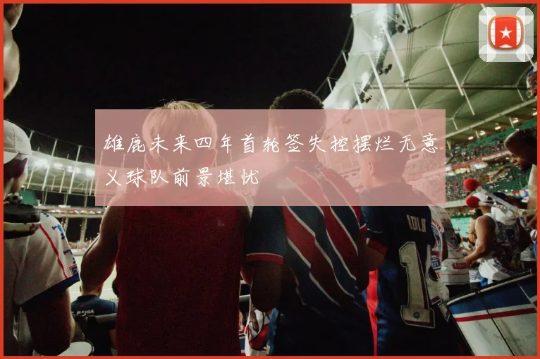 雄鹿未来四年首轮签失控摆烂无意义球队前景堪忧