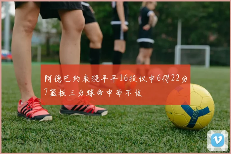 阿德巴约表现平平16投仅中6得22分7篮板三分球命中率不佳