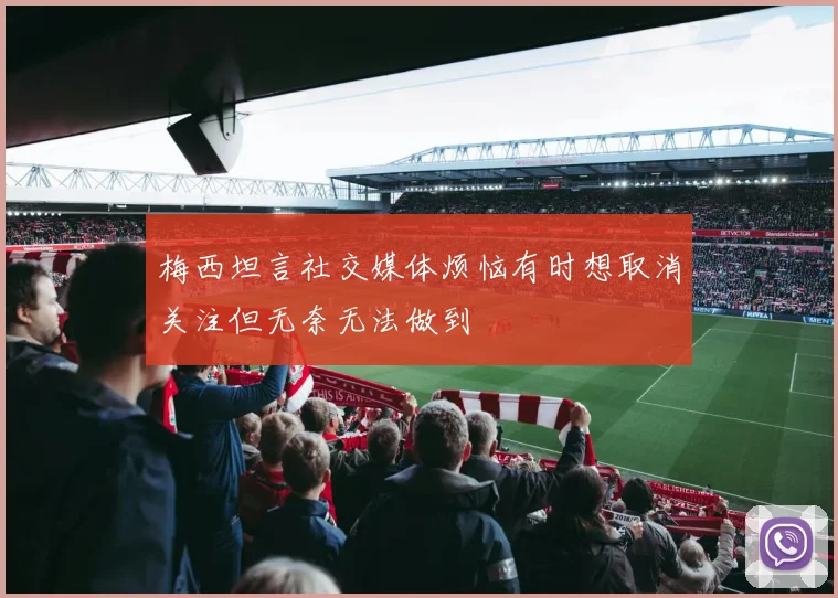 梅西坦言社交媒体烦恼有时想取消关注但无奈无法做到