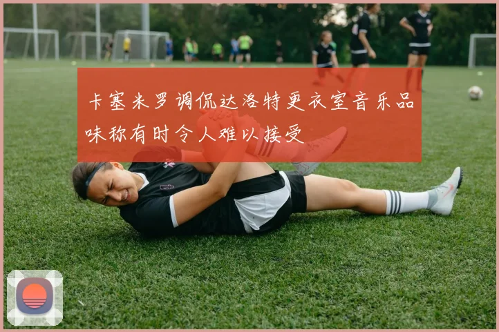 卡塞米罗调侃达洛特更衣室音乐品味称有时令人难以接受