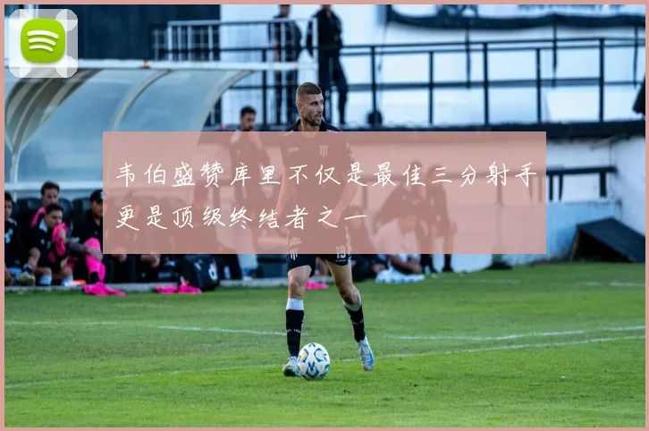 韦伯盛赞库里不仅是最佳三分射手更是顶级终结者之一