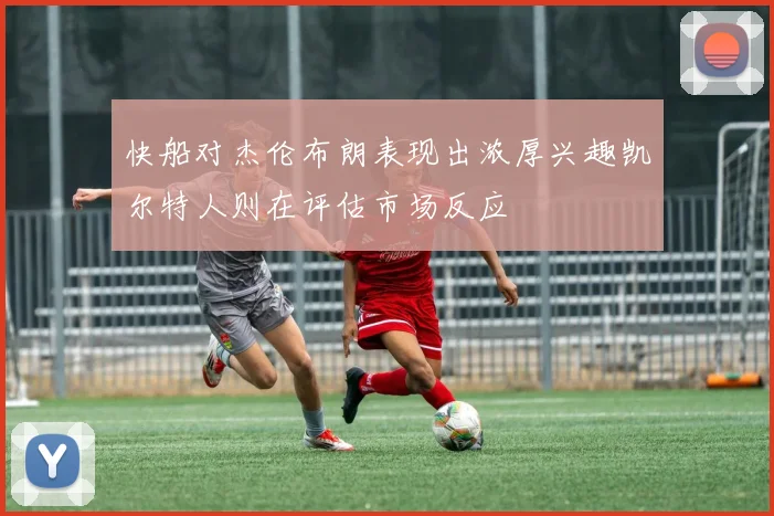 快船对杰伦布朗表现出浓厚兴趣凯尔特人则在评估市场反应