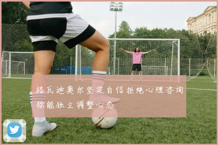 格瓦迪奥尔坚定自信拒绝心理咨询称能独立调整心态