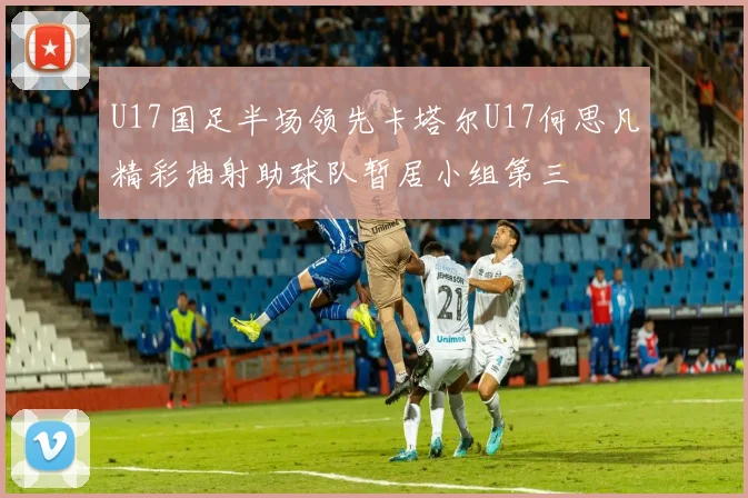 U17国足半场领先卡塔尔U17何思凡精彩抽射助球队暂居小组第三