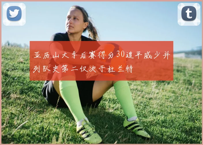 亚历山大季后赛得分30追平威少并列队史第二仅次于杜兰特