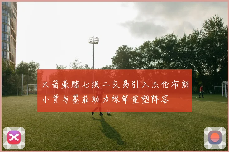 火箭豪赌七换二交易引入杰伦布朗小贾与墨菲助力绿军重塑阵容