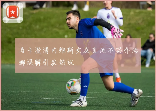 马卡澄清内维斯女友言论不实乔治娜误解引发热议